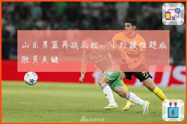 山东男篮再战北控，小外援难题成胜负关键