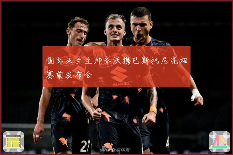 国际米兰主帅齐沃携巴斯托尼亮相赛前发布会