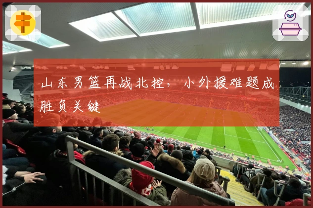 山东男篮再战北控，小外援难题成胜负关键