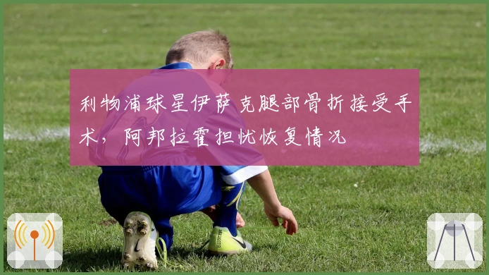 利物浦球星伊萨克腿部骨折接受手术，阿邦拉霍担忧恢复情况