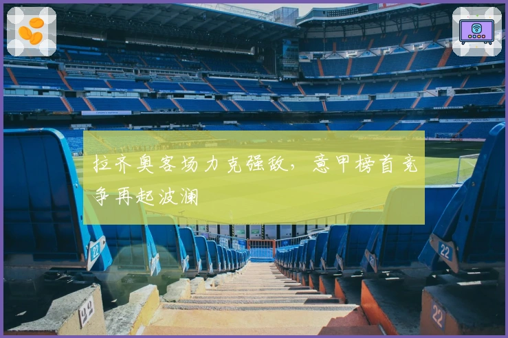 拉齐奥客场力克强敌，意甲榜首竞争再起波澜