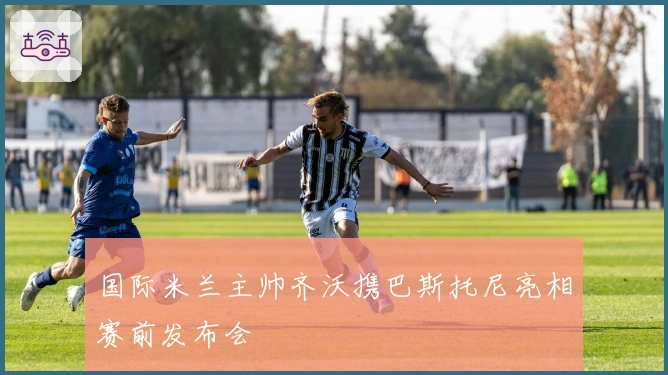 国际米兰主帅齐沃携巴斯托尼亮相赛前发布会