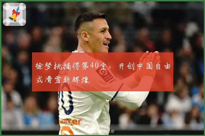 徐梦桃摘得第40金，开创中国自由式滑雪新辉煌