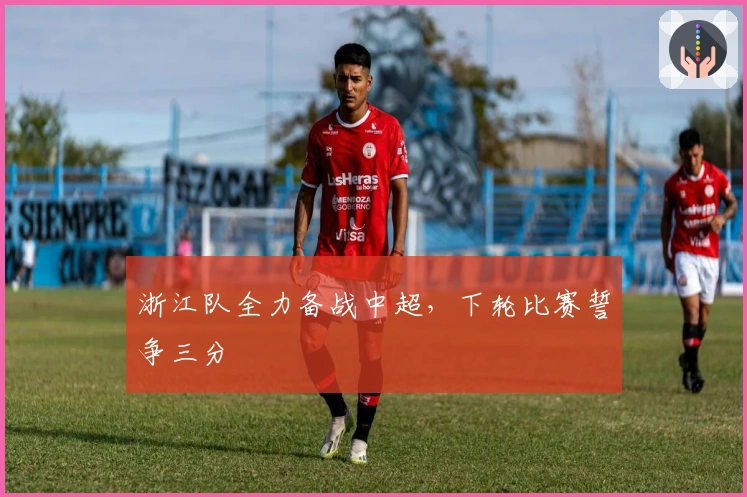 浙江队全力备战中超,下轮比赛誓争三分