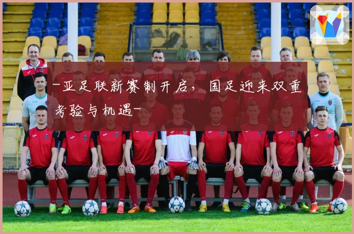 -亚足联新赛制开启，国足迎来双重考验与机遇-