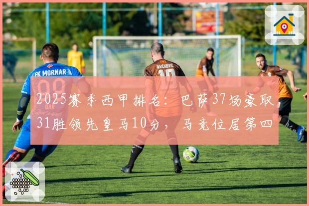 2025赛季西甲排名：巴萨37场豪取31胜领先皇马10分，马竞位居第四