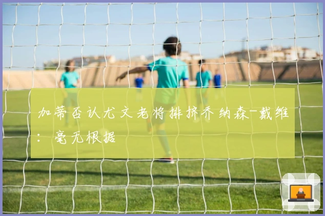 加蒂否认尤文老将排挤乔纳森-戴维：毫无根据