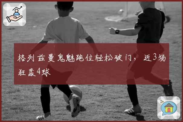 格列兹曼鬼魅跑位轻松破门，近3场狂轰4球